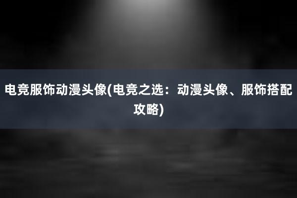 电竞服饰动漫头像(电竞之选：动漫头像、服饰搭配攻略)