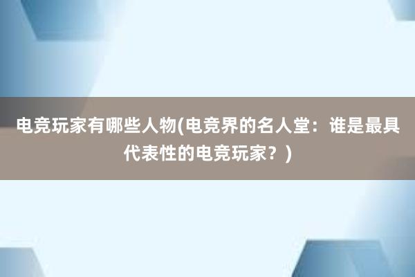 电竞玩家有哪些人物(电竞界的名人堂：谁是最具代表性的电竞玩家？)