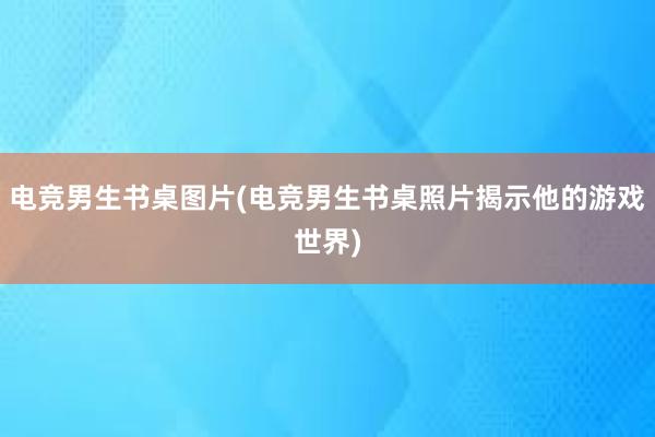 电竞男生书桌图片(电竞男生书桌照片揭示他的游戏世界)