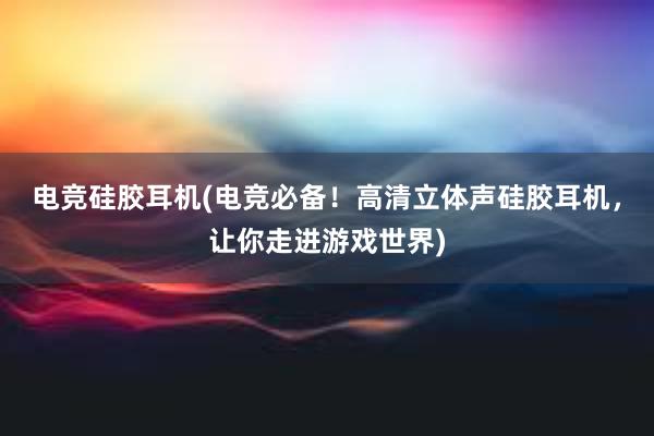 电竞硅胶耳机(电竞必备！高清立体声硅胶耳机，让你走进游戏世界)