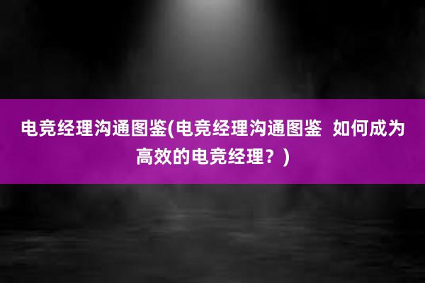 电竞经理沟通图鉴(电竞经理沟通图鉴  如何成为高效的电竞经理？)