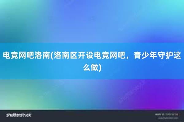 电竞网吧洛南(洛南区开设电竞网吧，青少年守护这么做)