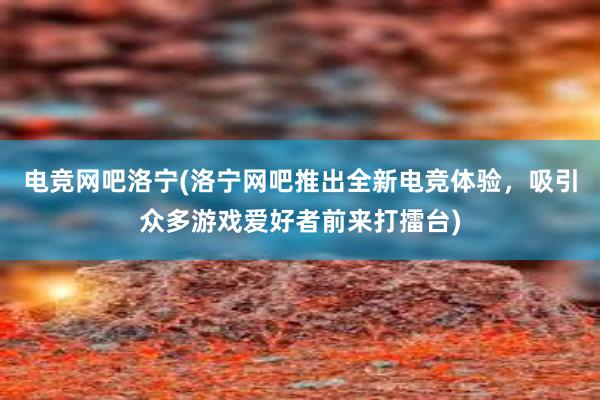 电竞网吧洛宁(洛宁网吧推出全新电竞体验，吸引众多游戏爱好者前来打擂台)