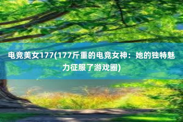 电竞美女177(177斤重的电竞女神：她的独特魅力征服了游戏圈)