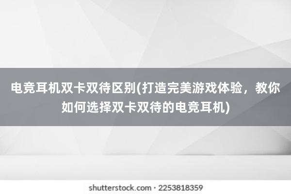 电竞耳机双卡双待区别(打造完美游戏体验，教你如何选择双卡双待的电竞耳机)