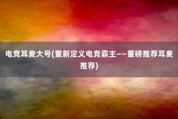 电竞耳麦大号(重新定义电竞霸主——重磅推荐耳麦推荐)