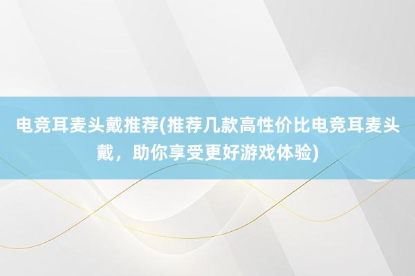 电竞耳麦头戴推荐(推荐几款高性价比电竞耳麦头戴，助你享受更好游戏体验)