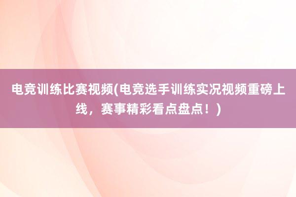 电竞训练比赛视频(电竞选手训练实况视频重磅上线，赛事精彩看点盘点！)