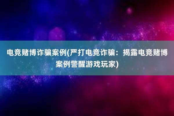 电竞赌博诈骗案例(严打电竞诈骗：揭露电竞赌博案例警醒游戏玩家)