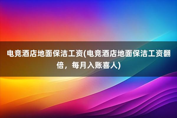 电竞酒店地面保洁工资(电竞酒店地面保洁工资翻倍，每月入账喜人)