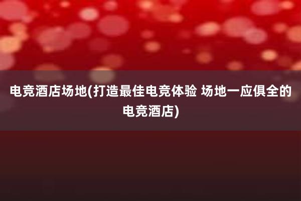 电竞酒店场地(打造最佳电竞体验 场地一应俱全的电竞酒店)