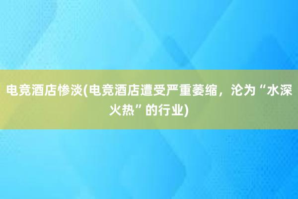 电竞酒店惨淡(电竞酒店遭受严重萎缩，沦为“水深火热”的行业)