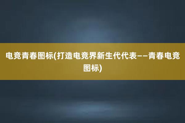 电竞青春图标(打造电竞界新生代代表——青春电竞图标)