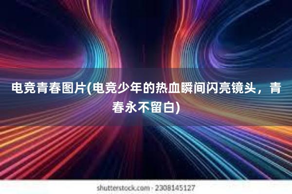 电竞青春图片(电竞少年的热血瞬间闪亮镜头，青春永不留白)