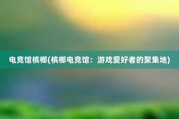 电竞馆槟榔(槟榔电竞馆：游戏爱好者的聚集地)