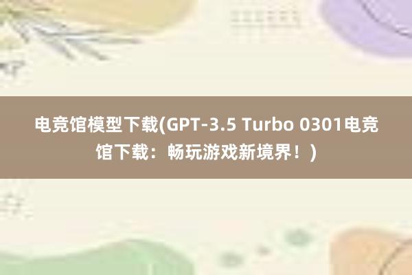 电竞馆模型下载(GPT-3.5 Turbo 0301电竞馆下载：畅玩游戏新境界！)