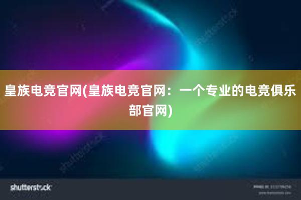 皇族电竞官网(皇族电竞官网：一个专业的电竞俱乐部官网)