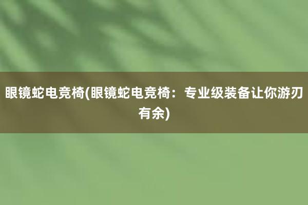 眼镜蛇电竞椅(眼镜蛇电竞椅：专业级装备让你游刃有余)