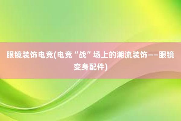 眼镜装饰电竞(电竞“战”场上的潮流装饰——眼镜变身配件)