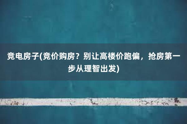 竞电房子(竞价购房？别让高楼价跑偏，抢房第一步从理智出发)