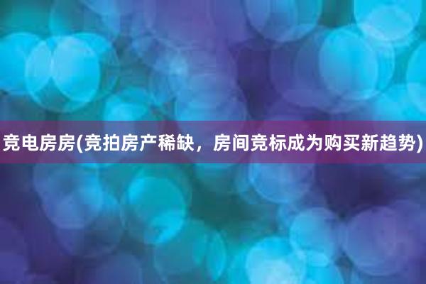 竞电房房(竞拍房产稀缺，房间竞标成为购买新趋势)