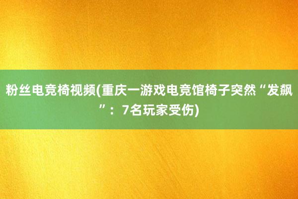 粉丝电竞椅视频(重庆一游戏电竞馆椅子突然“发飙”：7名玩家受伤)