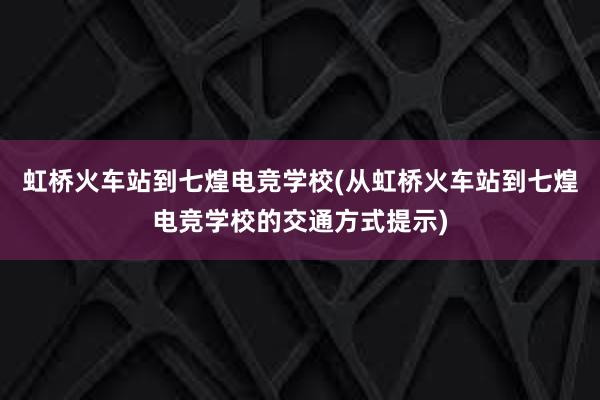 虹桥火车站到七煌电竞学校(从虹桥火车站到七煌电竞学校的交通方式提示)