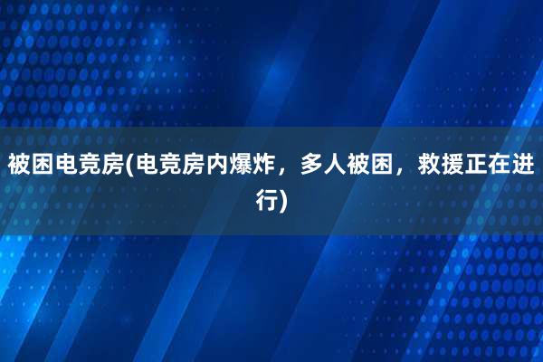 被困电竞房(电竞房内爆炸，多人被困，救援正在进行)