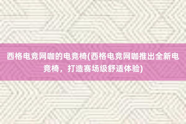 西格电竞网咖的电竞椅(西格电竞网咖推出全新电竞椅，打造赛场级舒适体验)