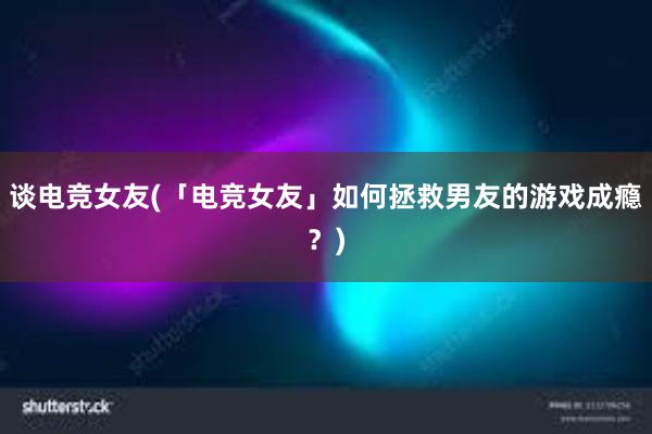 谈电竞女友(「电竞女友」如何拯救男友的游戏成瘾？)