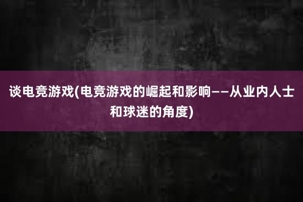 谈电竞游戏(电竞游戏的崛起和影响——从业内人士和球迷的角度)