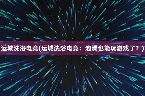 运城洗浴电竞(运城洗浴电竞：泡澡也能玩游戏了？)