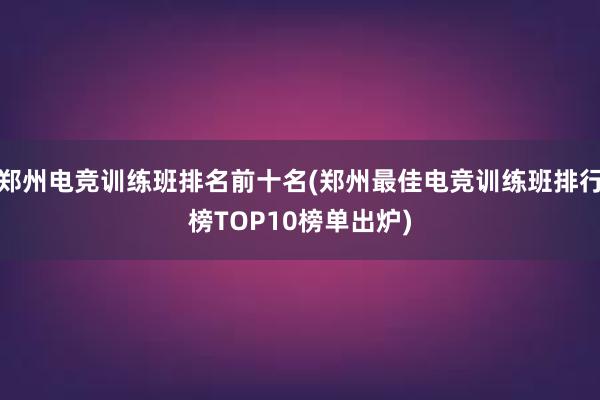 郑州电竞训练班排名前十名(郑州最佳电竞训练班排行榜TOP10榜单出炉)