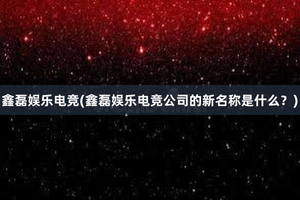 鑫磊娱乐电竞(鑫磊娱乐电竞公司的新名称是什么？)