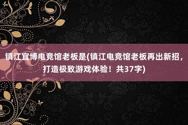 镇江宜博电竞馆老板是(镇江电竞馆老板再出新招，打造极致游戏体验！共37字)