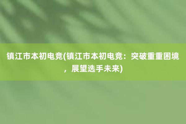 镇江市本初电竞(镇江市本初电竞：突破重重困境，展望选手未来)