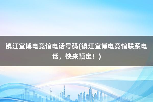 镇江宜博电竞馆电话号码(镇江宜博电竞馆联系电话，快来预定！)