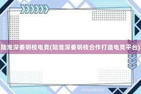 陆淮深姜明枝电竞(陆淮深姜明枝合作打造电竞平台)