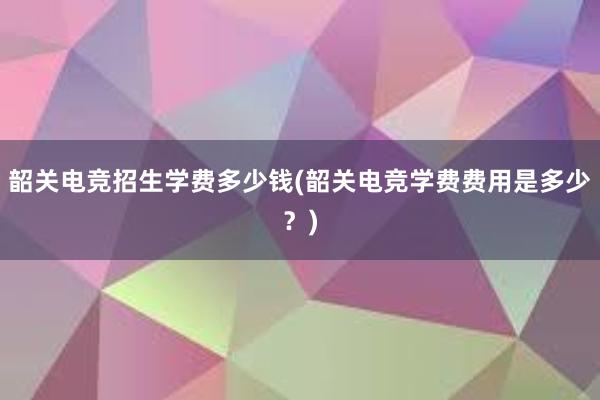 韶关电竞招生学费多少钱(韶关电竞学费费用是多少？)