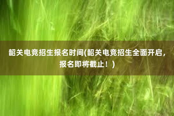 韶关电竞招生报名时间(韶关电竞招生全面开启，报名即将截止！)