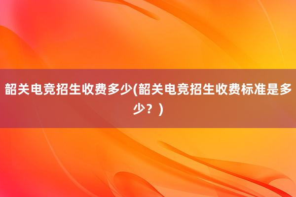 韶关电竞招生收费多少(韶关电竞招生收费标准是多少？)