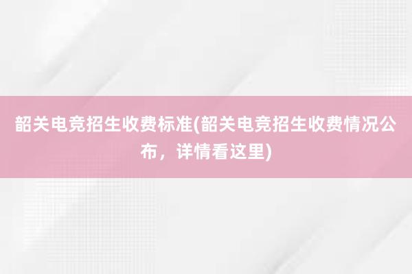 韶关电竞招生收费标准(韶关电竞招生收费情况公布，详情看这里)