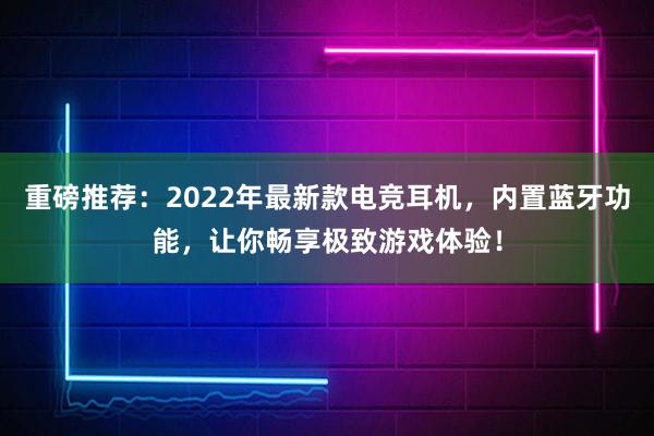 重磅推荐：2022年最新款电竞耳机，内置蓝牙功能，让你畅享极致游戏体验！