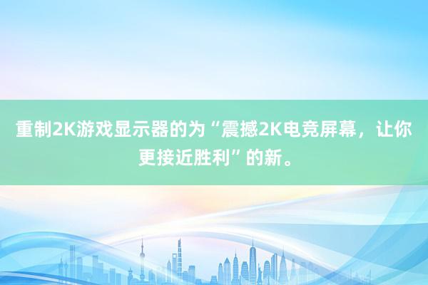 重制2K游戏显示器的为“震撼2K电竞屏幕，让你更接近胜利”的新。