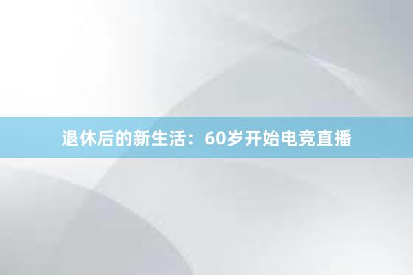 退休后的新生活：60岁开始电竞直播