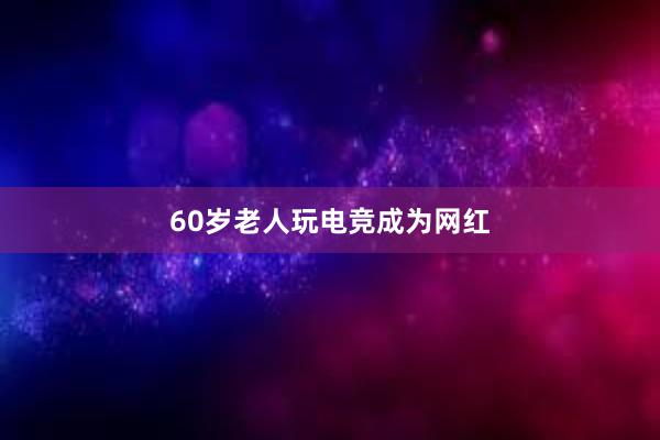 60岁老人玩电竞成为网红