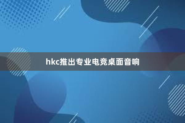 hkc推出专业电竞桌面音响