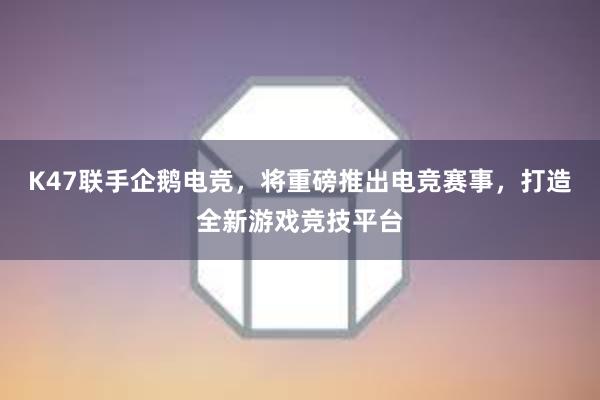 K47联手企鹅电竞，将重磅推出电竞赛事，打造全新游戏竞技平台