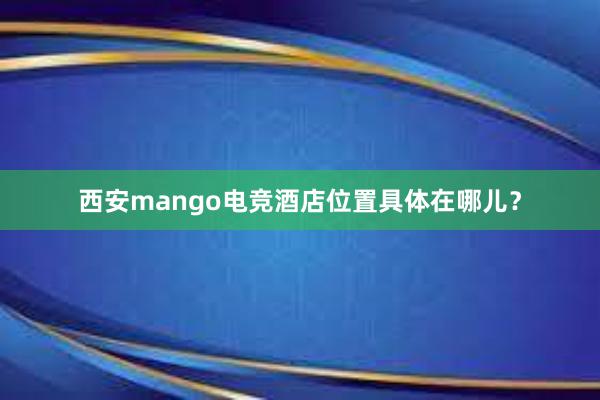 西安mango电竞酒店位置具体在哪儿？