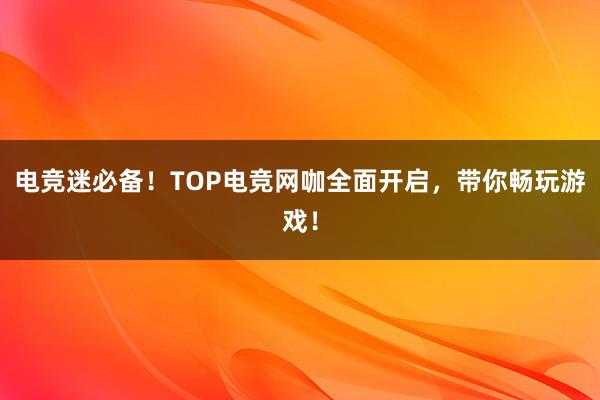 电竞迷必备！TOP电竞网咖全面开启，带你畅玩游戏！